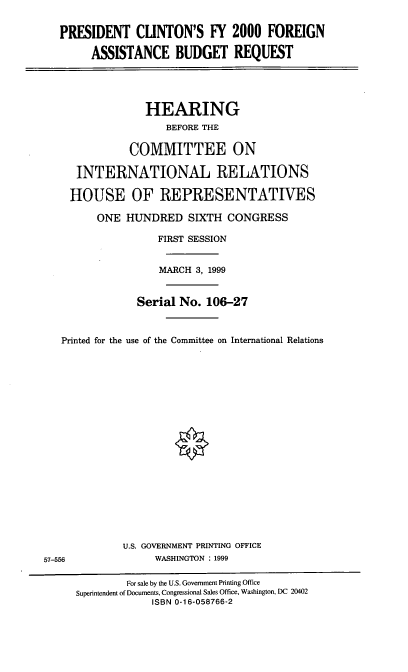 handle is hein.cbhear/pcfabq0001 and id is 1 raw text is: PRESIDENT CLINTON'S FY 2000 FOREIGN
ASSISTANCE BUDGET REQUEST
HEARING
BEFORE THE
COMMITTEE ON
INTERNATIONAL RELATIONS
HOUSE OF REPRESENTATIVES
ONE HUNDRED SIXTH CONGRESS
FIRST SESSION
MARCH 3, 1999
Serial No. 106-27
Printed for the use of the Committee on International Relations
U.S. GOVERNMENT PRINTING OFFICE
57-556                WASHINGTON : 1999
For sale by the U.S. Government Printing Office
Superintendent of Documents, Congressional Sales Office, Washington, DC 20402
ISBN 0-16-058766-2


