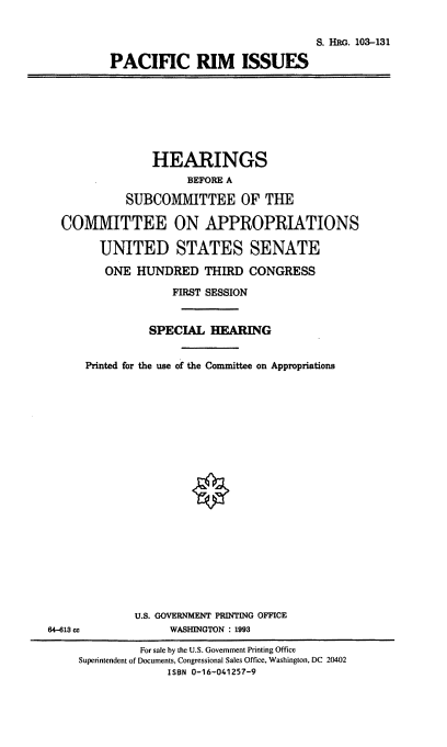 handle is hein.cbhear/pcfri0001 and id is 1 raw text is: S. HRG. 103-131
PACIFIC RIM ISSUES

HEARINGS
BEFORE A
SUBCOMMITTEE OF THE
COMMITTEE ON APPROPRIATIONS
UNITED STATES SENATE
ONE HUNDRED THIRD CONGRESS
FIRST SESSION
SPECIAL HEARING
Printed for the use of the Committee on Appropriations

U.S. GOVEIRNMENT PRINTING OFFICE
WASHINGTON : 1993

64-613 ce

For sale by the U.S. Government Printing Office
Superintendent of Documents, Congressional Sales Office, Washington, DC 20402
ISBN 0-16-041257-9


