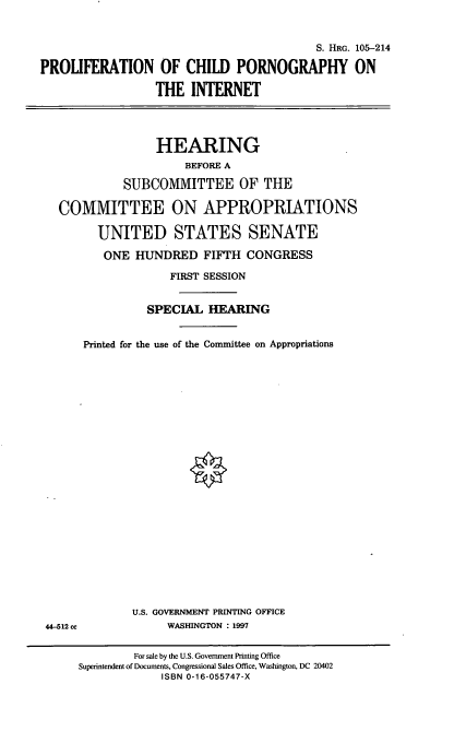handle is hein.cbhear/pcpint0001 and id is 1 raw text is: S. HRG. 105-214
PROLIFERATION OF CHILD PORNOGRAPHY ON
THE INTERNET
HEARING
BEFORE A
SUBCOMMITTEE OF THE
COMMITTEE ON APPROPRIATIONS
UNITED STATES SENATE
ONE HUNDRED FIFTH CONGRESS
FIRST SESSION
SPECIAL HEARING
Printed for the use of the Committee on Appropriations

U.S. GOVERNMENT PRINTING OFFICE
WASHINGTON : 1997

44-512cc

For sale by the U.S. Government Printing Office
Superintendent of Documents, Congressional Sales Office, Washington, DC 20402
ISBN 0-16-055747-X


