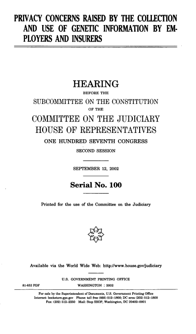 handle is hein.cbhear/pcrcgi0001 and id is 1 raw text is: PRIVACY CONCERNS RAISED BY THE COLLECTION
AND USE OF GENETIC INFORMATION BY EM-
PLOYERS AND INSURERS
HEARING
BEFORE THE
SUBCOMMITTEE ON THE CONSTITUTION
OF THE
COMMITTEE ON THE JUDICIARY
HOUSE OF REPRESENTATIVES
ONE HUNDRED SEVENTH CONGRESS
SECOND SESSION
SEPTEMBER 12, 2002
Serial No. 100
Printed for the use of the Committee on the Judiciary
Available via the World Wide Web: http/www.house.gov/judiciary
U.S. GOVERNMENT PRINTING OFFICE
81-652 PDF            WASHINGTON : 2002
For sale by the Superintendent of Documents, U.S. Government Printing Office
Internet: bookstore.gpo.gov Phone: toll free (866) 512-1800; DC area (202) 512-1800
Fax: (202) 512-2250 Mail: Stop SSOP, Washington, DC 20402-0001


