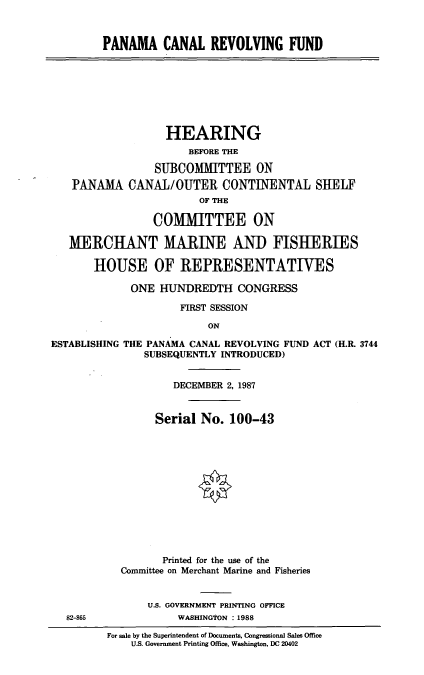 handle is hein.cbhear/pcrf0001 and id is 1 raw text is: PANAMA CANAL REVOLVING FUND

HEARING
BEFORE THE
SUBCOMMITTEE ON
PANAMA CANAL/OUTER CONTINENTAL SH1ELF
OF THE
COMMITTEE ON
MERCHANT MARINE AND FISHERIES
HOUSE OF REPRESENTATIVES
ONE HUNDREDTH CONGRESS
FIRST SESSION
ON
ESTABLISHING THE PANAMA CANAL REVOLVING FUND ACT (H.R. 3744
SUBSEQUENTLY INTRODUCED)

82-865

DECEMBER 2, 1987
Serial No. 100-43
Printed for the use of the
Committee on Merchant Marine and Fisheries
U.S. GOVERNMENT PRINTING OFFICE
WASHINGTON :1988
For sale by the Superintendent of Documents, Congressional Sales Office
U.S. Government Printing Office, Washington, DC 20402



