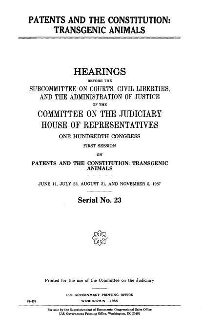 handle is hein.cbhear/pcta0001 and id is 1 raw text is: PATENTS AND THE CONSTITUTION:
TRANSGENIC ANIMALS

HEARINGS
BEFORE THE
SUBCOMMITTEE ON COURTS, CIVIL LIBERTIES,
AND THE ADMINISTRATION OF JUSTICE
OF THE
COMMITTEE ON THE JUDICIARY
HOUSE OF REPRESENTATIVES
ONE HUNDREDTH CONGRESS
FIRST SESSION
ON

PATENTS AND

THE CONSTITUTION: TRANSGENIC
ANIMALS

JUNE 11, JULY 22, AUGUST 21, AND NOVEMBER 5, 1987
Serial No. 23
Printed for the use of the Committee on the Judiciary

U.S. GOVERNMENT PRINTING OFFICE
WASHINGTON : 1988

For sale by the Superintendent of Documents, Congressional Sales Office
U.S. Government Printing Office, Washington, DC 20402

78-497


