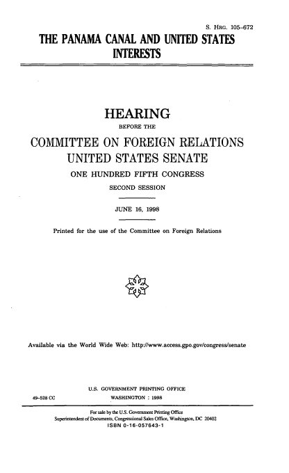 handle is hein.cbhear/pcusi0001 and id is 1 raw text is: S. HRG. 105-672
THE PANAMA CANAL AND UNITED STATES
INTERESTS

HEARING
BEFORE THE
COMMITTEE ON FOREIGN RELATIONS
UNITED STATES SENATE
ONE HUNDRED FIFTH CONGRESS
SECOND SESSION
JUNE 16, 1998
Printed for the use of the Committee on Foreign Relations
Available via the World Wide Web: http://www.access.gpo.gov/congress/senate

49-528 CC

U.S. GOVERNMENT PRINTING OFFICE
WASHINGTON : 1998

For sale by the U.S. Government Printing Office
Superintendent of Documents, Congressional Sales Office, Washington, DC 20402
ISBN 0-16-057643-1


