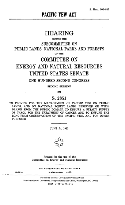 handle is hein.cbhear/pcya0001 and id is 1 raw text is: S. HRG. 102-843
PACIFIC YEW ACT
HEARING
BEFORE THE
SUBCOMMITTEE ON
PUBLIC LANDS, NATIONAL PARKS AND FORESTS
OF THE
COMMITTEE ON
ENERGY AND NATURAL RESOURCES
UNITED STATES SENATE
ONE HUNDRED SECOND CONGRESS
SECOND SESSION
ON
S. 2851
TO PROVIDE FOR THE MANAGEMENT OF PACIFIC YEW ON PUBLIC
LANDS, AND ON NATIONAL FOREST LANDS RESERVED OR WITH-
DRAWN FROM THE PUBLIC DOMAIN, TO ENSURE A STEADY SUPPLY
OF TAXOL FOR THE TREATMENT OF CANCER AND TO ENSURE THE
LONG-TERM CONSERVATION OF THE PACIFIC YEW, AND FOR OTHER
PURPOSES
JUNE 24, 1992
Printed for the use of the
Committee on Energy and Natural Resources
U.S. GOVERNMENT PRINTING OFFICE
58-891             WASHINGTON : 1992

For sale by the U.S. Government Printing Office
Superintendent of Documents, Congressional Sales Office, Washington, DC 20402
ISBN 0-16-039440-6


