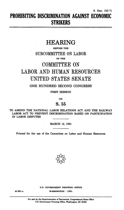 handle is hein.cbhear/pdaes0001 and id is 1 raw text is: S. HRG. 102-71
PROHIBITING DISCRIMINATION AGAINST ECONOMIC
STRIKERS

HEARING
BEFORE THE
SUBCOMMITTEE ON LABOR
OF THE
COMMITTEE ON
LABOR AND HUMAN RESOURCES
UNITED STATES SENATE
ONE HUNDRED SECOND CONGRESS
FIRST SESSION
ON
S. 55
TO AMEND THE NATIONAL LABOR RELATIONS ACT AND THE RAILWAY
LABOR ACT TO PREVENT DISCRIMINATION BASED ON PARTICIPATION
IN LABOR DISPUTES
MARCH 12, 1991
Printed for the use of the Committee on Labor and Human Resources

42-922 ve

U.S. GOVERNMENT PRINTING OFFICE
WASHINGTON : 1991

For sale by the Superintendent of Documents, Congressional Sales Office
U.S. Government Printing Office, Washington, DC 20402



