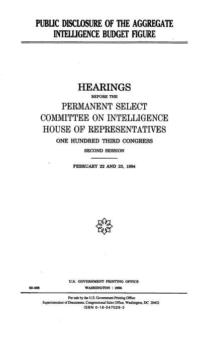 handle is hein.cbhear/pdaibf0001 and id is 1 raw text is: PUBLIC DISCLOSURE OF THE AGGREGATE
INTELUGENCE BUDGET FIGURE

HEARINGS
BEFORE THE
PERMANENT SELECT
COMMITTEE ON INTELLIGENCE
HOUSE OF REPRESENTATIVES
ONE HUNDRED THIRD CONGRESS
SECOND SESSION
FEBRUARY 22 AND 23, 1994

U.S. GOVERNMENT PRINTING OFFICE
WASHINGTON : 1995

8O68

For sale by the U.S. Government Printing Office
Supenntendent of Docunents, Congressional Sales Office, Washington, DC 20402
ISBN 0-16-047029-3


