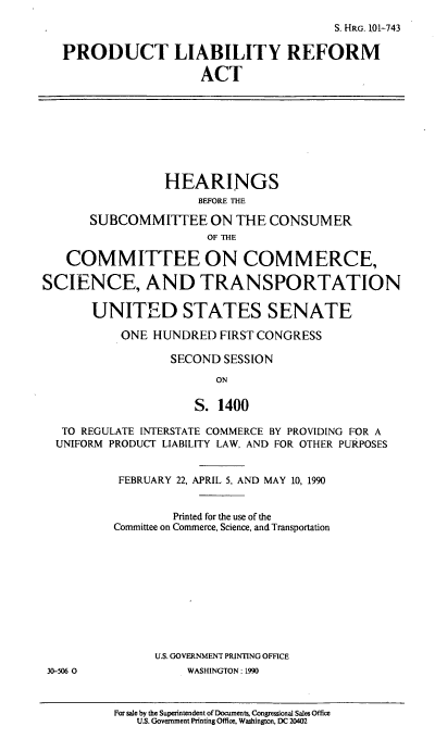 handle is hein.cbhear/pdclra0001 and id is 1 raw text is: S. HRG. 101-743
PRODUCT LIABILITY REFORM
ACT
HEARINGS
BEFORE THE
SUBCOMMITTEE ON THE CONSUMER
OF THE
COMMITTEE ON COMMERCE,
SCIENCE, AND TRANSPORTATION
UNITED STATES SENATE
ONE HUNDRED FIRST CONGRESS
SECOND SESSION
ON
S. 1400
TO REGULATE INTERSTATE COMMERCE BY PROVIDING FOR A
UNIFORM PRODUCT LIABILITY LAW, AND FOR OTHER PURPOSES
FEBRUARY 22, APRIL 5, AND MAY 10, 1990
Printed for the use of the
Committee on Commerce, Science, and Transportation
U.S. GOVERNMENT PRINTING OFFICE
30-506 0            WASHINGTON: 1990

For sale by the Superintendent of Documents, Congressional Sales Office
U.S. Government Printing Office, Washington, DC 20402



