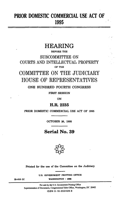 handle is hein.cbhear/pdcua0001 and id is 1 raw text is: PRIOR DOMESTIC COMMERCIAL USE ACT OF
1995

HEARING
BEFORE THE
SUBCOMMITTEE ON
COURTS AND INTELLECTUAL PROPERTY
OF THE
COMMITTEE ON THE JUDICIARY
HOUSE OF REPRESENTATIVES
ONE HUNDRED FOURTH CONGRESS
FIRST SESSION
ON
H.R. 2235

PRIOR DOMESTIC COMMERCIAL USE ACT OF 1995
OCTOBER 26, 1995
Serial No. 39
Printed for the use of the Committee on the Judiciary
U.S. GOVERNMENT PRINTING OFFICE
23-018 CC                  WASHINGTON : 1996
For sale by the U.S. Government Printing Office
Superintendent of Documents, Congressional Sales Office, Washington, DC 20402
ISBN 0-16-052428-8



