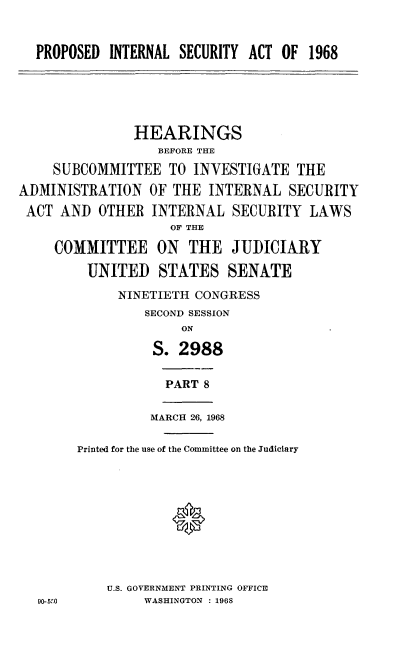 handle is hein.cbhear/pdiesyat0001 and id is 1 raw text is: 



PROPOSED  INTERNAL SECURITY ACT OF 1968


               HEARINGS
                  BEFORE THE

    SUBCOMMITTEE TO INVESTIGATE THE

ADMINISTRATION   OF THE  INTERNAL  SECURITY

ACT  AND  OTHER  INTERNAL   SECURITY  LAWS
                    OF THE

     COMMITTEE ON THE JUDICIARY

         UNITED   STATES   SENATE

             NINETIETH CONGRESS
                SECOND SESSION
                     ON

                 S.  2988


PART 8


MARCH 26, 1968


Printed for the use of the Committee on the Judiciary











    U.S. GOVERNMENT PRINTING OFFICE
         WASHINGTON : 1968


90-5 0


