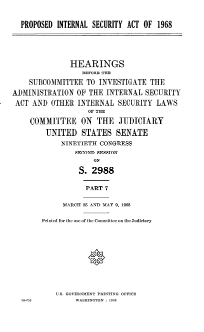 handle is hein.cbhear/pdirsyat0001 and id is 1 raw text is: 


  PROPOSED  INTERNAL SECURITY ACT OF  1968





               HEARINGS
                  BEFORE THE

    SUBCOMMITTEE   TO  INVESTIGATE  THE

ADMINISTRATION   OF THE INTERNAL   SECURITY
ACT  AND  OTHER  INTERNAL  SECURITY  LAWS
                    OF THE

     COMMITTEE ON THE JUDICIARY

         UNITED   STATES   SENATE
             NINETIETH CONGRESS
                SECOND SESSION
                     ON

                 S.  2988


                   PART 7

             MARCH 25 AND MAY 9, 1968

        Printed for the use of the Committee on the Judiciary


U.S. GOVERNMENT PRINTING OFFICE
     WASHINGTON : 1998


