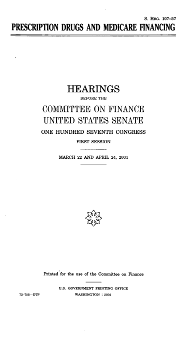 handle is hein.cbhear/pdmcf0001 and id is 1 raw text is: S. HRG. 107-57
PRESCRIPTION DRUGS AND MEDICARE FINANCING

HEARINGS
BEFORE THE
COMMITTEE ON FINANCE
UNITED STATES SENATE
ONE HUNDRED SEVENTH CONGRESS
FIRST SESSION
MARCH 22 AND APRIL 24, 2001
Printed for the use of the Committee on Finance
U.S. GOVERNMENT PRINTING OFFICE
72-755---DTP       WASHINGTON : 2001


