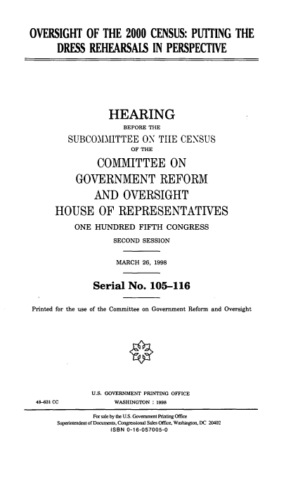 handle is hein.cbhear/pdrper0001 and id is 1 raw text is: OVERSIGHT OF THE 2000 CENSUS: PUTTING THE
DRESS REHEARSALS IN PERSPECTIVE
HEARING
BEFORE THE
SUBCOMMITTEE ON TIE CENSUS
OF THE
COMMITTEE ON
GOVERNMENT REFORM
AND OVERSIGHT
HOUSE OF REPRESENTATIVES
ONE HUNDRED FIFTH CONGRESS
SECOND SESSION
MARCH 26, 1998
Serial No. 105-116
Printed for the use of the Committee on Government Reform and Oversight
U.S. GOVERNMENT PRINTING OFFICE
48-631 CC           WASHINGTON : 1998
For sale by the U.S. Government Printing Office
Superintendent of Documents, Congressional Sales Office, Washington, DC 20402
ISBN 0-16-057005-0


