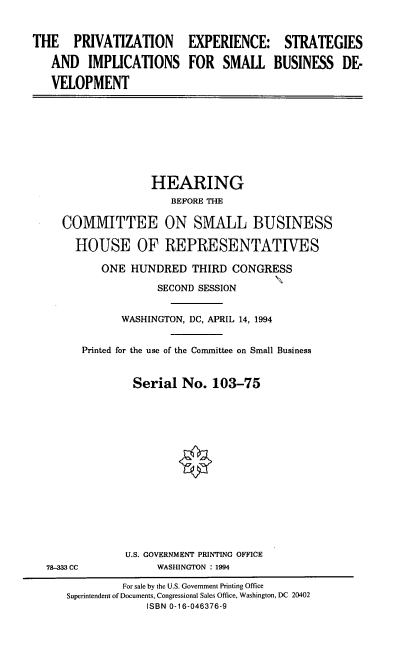 handle is hein.cbhear/pesisb0001 and id is 1 raw text is: THE PRIVATIZATION EXPERIENCE: STRATEGIES
AND IMPLICATIONS FOR SMALL BUSINESS DE-
VELOPMENT

HEARING
BEFORE THE
COMMITTEE ON SMALL BUSINESS
HOUSE OF REPRESENTATFVES
ONE HUNDRED THIRD CONGRESS
SECOND SESSION
WASHINGTON, DC, APRIL 14, 1994
Printed for the use of the Committee on Small Business
Serial No. 103-75

78-333 CC

U.S. GOVERNMENT PRINTING OFFICE
WASHINGTON : 1994

For sale by the U.S. Government Printing Office
Superintendent of Documents, Congressional Sales Office, Washington, DC 20402
ISBN 0-16-046376-9


