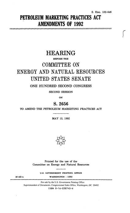 handle is hein.cbhear/petmpaa0001 and id is 1 raw text is: 


                                          S. HaG. 102-646

   PETROLEUM MARKETING PRACTICES ACT

            AMENDMENTS OF 1992








                 HEARING
                     BEFORE THE

               COMMITTEE ON

 ENERGY AND NATURAL RESOURCES

        UNITED STATES SENATE

        ONE  HUNDRED   SECOND   CONGRESS

                  SECOND SESSION

                        ON

                     S. 2656
  TO AMEND  THE PETROLEUM MARKETING PRACTICES ACT


                    MAY 13, 1992













                Printed for the use of the
         Committee on Energy and Natural Resources


              U.S. GOVERNMENT PRINTING OFFICE
56-422             WASHINGTON : 1992

              For sale by the U.S. Government Printing Office
     Superintendent of Documents, Congressional Sales Office, Washington, DC 20402
                  ISBN 0-16-038740-X


