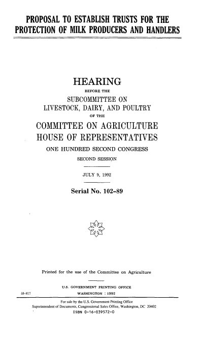 handle is hein.cbhear/petmph0001 and id is 1 raw text is: PROPOSAL TO ESTABLISH TRUSTS FOR THE
PROTECTION OF MILK PRODUCERS AND HANDLERS

HEARING
BEFORE THE
SUBCOMMITTEE ON
LIVESTOCK, DAIRY, AND POULTRY
OF THE
COMMITTEE ON AGRICULTURE
HOUSE OF REPRESENTATIVES
ONE HUNDRED SECOND CONGRESS
SECOND SESSION

JULY 9, 1992

Serial No. 102-89
Printed for the use of the Committee on Agriculture

U.S. GOVERNMENT PRINTING OFFICE
WASHINGTON : 1992

59-817

For sale by the U.S. Government Printing Office
Superintendent of Documents, Congressional Sales Office, Washington, DC 20402
ISBN 0-16-039572-0


