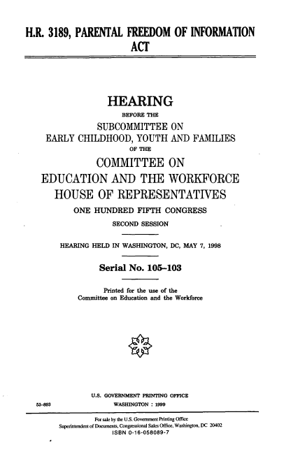 handle is hein.cbhear/pfia0001 and id is 1 raw text is: H.R. 3189, PARENTAL FREEDOM OF INFORMATION
ACT
HEARING
BEFORE THE
SUBCOMMITTEE ON
EARLY CHILDHOOD, YOUTH AND FAMILIES
OF THE
COMMITTEE ON
EDUCATION AND THE WORKFORCE
HOUSE OF REPRESENTATIVES
ONE HUNDRED FIFTH CONGRESS
SECOND SESSION
HEARING HELD IN WASHINGTON, DC, MAY 7, 1998
Serial No. 105-103
Printed for the use of the
Committee on Education and the Workforce
U.S. GOVERNMENT PRINTING OFFICE
53-893             WASHINGTON : 1999
For sale by the U.S. Government Printing Office
Superintendent of Documents, Congressional Sales Office, Washington, DC 20402
ISBN 0-16-058089-7


