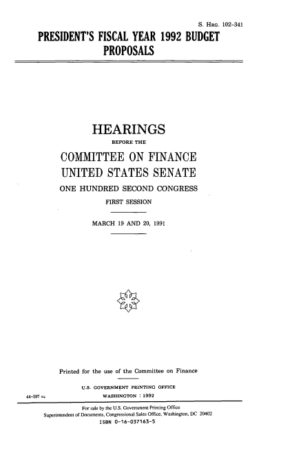 handle is hein.cbhear/pfybp0001 and id is 1 raw text is: S. HRG. 102-341
PRESIDENT'S FISCAL YEAR 1992 BUDGET
PROPOSALS

HEARINGS
BEFORE THE
COMIITTEE ON FINANCE
UNITED STATES SENATE
ONE HUNDRED SECOND CONGRESS
FIRST SESSION
MARCH 19 AND 20, 1991
Printed for the use of the Committee on Finance
U.S. GOVERNMENT PRINTING OFFICE
44-597                 WASHINGTON : 1992
For sale by the U.S. Government Printing Office
Superintendent of Documents, Congressional Sales Office, Washington, DC 20402
ISBN 0-16-037163-5



