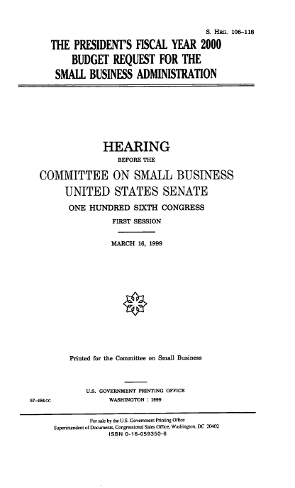 handle is hein.cbhear/pfybsb0001 and id is 1 raw text is: 

                                     S. HRG. 106-118
THE PRESIDENT'S FISCAL YEAR 2000
     BUDGET REQUEST FOR THE
 SMALL BUSINESS ADMINISTRATION


               HEARING
                   BEFORE THE

COMMITTEE ON SMALL BUSINESS

      UNITED STATES SENATE
      ONE HUNDRED SIXTH CONGRESS
                 FIRST SESSION

                 MARCH 16, 1999











       Printed for the Committee on Small Business


U.S. GOVERNMENT PRINTING OFFICE
      WASHINGTON : 1999


57-484cc


         For sale by the U.S. Government Printing Office
Superintendent of Documents, Congressional Sales Office, Washington, DC 20402
             ISBN 0-16-059350-6



