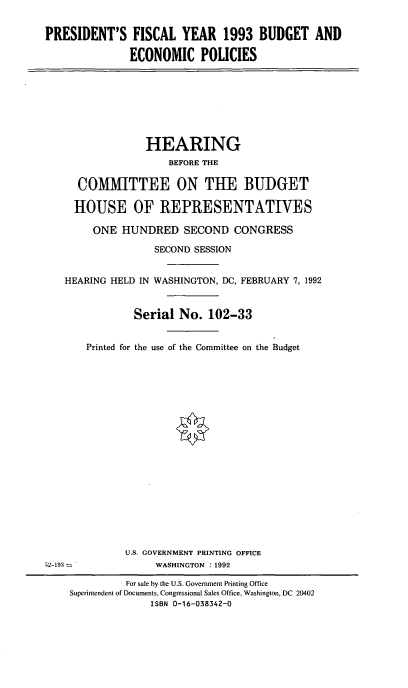 handle is hein.cbhear/pfydep0001 and id is 1 raw text is: PRESIDENT'S FISCAL YEAR 1993 BUDGET AND
ECONOMIC POLICIES

HEARING
BEFORE THE
COMMITTEE ON THE BUDGET
HOUSE OF REPRESENTATIVES
ONE HUNDRED SECOND CONGRESS
SECOND SESSION
HEARING HELD IN WASHINGTON, DC, FEBRUARY 7, 1992
Serial No. 102-33
Printed for the use of the Committee on the Budget

U.S. GOVERNMENT PRINTING OFFICE
WASHINGTON : 1992

S2-193 -

For sale by the U.S. Government Printing Office
Superintendent of Documents, Congressional Sales Office, Washington, DC 20402
ISBN 0-16-038342-0


