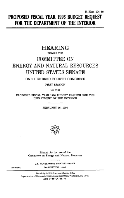 handle is hein.cbhear/pfydoi0001 and id is 1 raw text is: S. Hac. 104-68
PROPOSED FISCAL YEAR 1996 BUDGET REQUEST
FOR THE DEPARTMENT OF THE INTERIOR

HEARING
BEFORE THE
COMMITTEE ON
ENERGY AND NATURAL RESOURCES
UNITED STATES SENATE
ONE HUNDRED FOURTH CONGRESS
FIRST SESSION
ON THE
PROPOSED FISCAL YEAR 1996 BUDGET REQUEST FOR THE
DEPARTMENT OF THE INTERIOR

89-304 CC

FEBRUARY 16, 1995
Printed for the use of the
Comnittee on Energy and Natural Resources
U.S. GOVERNMENT PRINTING OFFICE
WASHINGTON : 1995

For sale by the U.S. Government Printing Office
Superintendent of Documents, Congressional Sales Office, Washington, DC 20402
ISBN 0-16-047387-X


