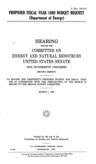 handle is hein.cbhear/pfydpdoe0001 and id is 1 raw text is: S. HRG. 100-618
PROPOSED FISCAL YEAR 1989 BUDGET REQUEST
(Department of Energy)
HEARING
BEFORE THE
COMMITTEE ON
ENERGY AND NATURAL RESOURCES
UNITED STATES SENATE
ONE HUNDREDTH CONGRESS
SECOND SESSION
TO REVIEW THE PRESIDENT'S PROPOSED BUDGET FOR FISCAL YEAR
1989 IN CONNECTION WITH THE PREPARATION OF THE MARCH 25
REPORT TO THE SENATE BUDGET COMMITTEE
MARCH 1, 1988
Printed for the use of the
Committee on Energy and Natural Resources
U.S. GOVERNMENT PRINTING OFFICE
84-923              WASHINGTON : 1988
For sale by the Superintendent of Documents, Congressional Sales Office
U.S. Government Printing Office, Washington, DC 20402


