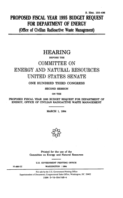 handle is hein.cbhear/pfyvfrdoe0001 and id is 1 raw text is: 


                                            S. HRG. 103-496

 PROPOSED FISCAL YEAR 1995 BUDGET REQUEST

           FOR  DEPARTMENT OF ENERGY

      (Office of Civilian Radioactive Waste Management)






                    HEARING
                       BEFORE THE

                 COMMITTEE ON

   ENERGY AND NATURAL RESOURCES

           UNITED STATES SENATE

           ONE  HUNDRED THIRD CONGRESS

                     SECOND SESSION
                         ON THE

PROPOSED FISCAL YEAR 1995 BUDGET REQUEST FOR DEPARTMENT OF
  ENERGY, OFFICE OF CIVILIAN RADIOACTIVE WASTE MANAGEMENT


                      MARCH 1, 1994













                   Printed for the use of the
            Committee on Energy and Natural Resources

                U.S. GOVERNMENT PRINTING OFFICE
  77-4660 CC         WASHINGTON : 1994

                For sale by the U.S. Government Printing Office
      Superintendent of Documents, Congressional Sales Office, Washington, DC 20402
                    ISBN 0-16-044168-4


