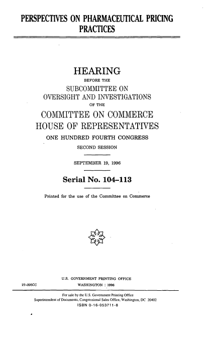 handle is hein.cbhear/pharmp0001 and id is 1 raw text is: PERSPECTIVES ON PHARMACEUTICAL PRICING
PRACTICES
HEARING
BEFORE THE
SUBCOMMITTEE ON
OVERSIGHT AND INVESTIGATIONS
OF THE
COMMITTEE ON COMMERCE
HOUSE OF REPRESENTATWES
ONE HUNDRED FOURTH CONGRESS
SECOND SESSION
SEPTEMBER 19, 1996
Serial No. 104-113
Printed for the use of the Committee on Commerce
U.S. GOVERNMENT PRINTING OFFICE
27-395CC            WASHINGTON :1996
For sale by the U.S. Government Printing Office
Superintendent of Documents, Congressional Sales Office, Washington, DC 20402
ISBN 0-16-053711-8


