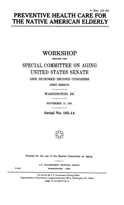 handle is hein.cbhear/phcnae0001 and id is 1 raw text is: 


                                         S. HRG. 102-494

 PREVENTIVE HEALTH CARE FOR

THE NATIVE AMERICAN ELDERLY










                WORKSHOP
                     BEFORE THE

     SPECIAL COMMITTEE ON AGING

          UNITED STATES SENATE

          ONE HUNDRED  SECOND  CONGRESS

                    FIRST SESSION


                 WASHINGTON,  DC


                 NOVEMBER  13, 1991


                 Serial No. 102-14














       Printed for the use of the Special Committee on Aging


              U.S. GOVERNMENT PRINTING OFFICE
 51-481            WASHINGTON : 1992

             For sale by the U.S. Government Printing Office
    Superintendent of Documents, Congressional Sales Office, Washington, DC 20402
                 ISBN 0-16-037710-2


