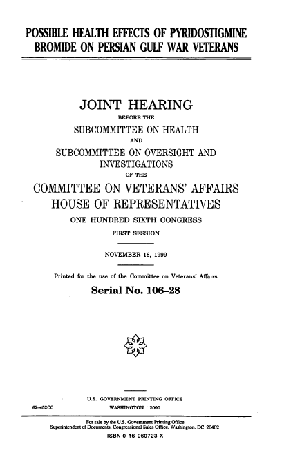 handle is hein.cbhear/phepbp0001 and id is 1 raw text is: POSSIBLE HEALTH EFFECTS OF PYRIDOSTIGMINE
BROMIDE ON PERSIAN GULF WAR VETERANS

JOINT HEARING
BEFORE THE
SUBCOMMITTEE ON HEALTH
AND
SUBCOMMITTEE ON OVERSIGHT AND
INVESTIGATIONS
OF THE
COMMITTEE ON VETERANS' AFFAIRS
HOUSE OF REPRESENTATIVES
ONE HUNDRED SIXTH CONGRESS
FIRST SESSION
NOVEMBER 16, 1999
Printed for the use of the Committee on Veterans' Affairs
Serial No. 106-28

62-452CC

U.S. GOVERNMENT PRINTING OFFICE
WASHINGTON : 2000

For sale by the U.S. Government Printing Office
Superintendent of Documents, Congressional Sales Office, Washington, DC 20402
ISBN 0-16-060723-X


