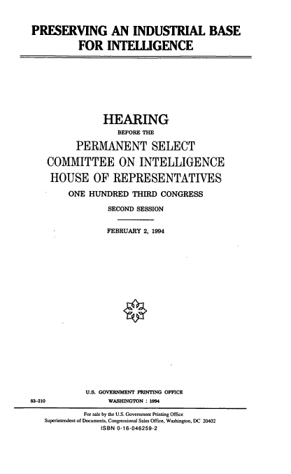handle is hein.cbhear/pibint0001 and id is 1 raw text is: PRESERVING AN INDUSTRIAL BASE
FOR INTELLIGENCE

HEARING
BEFORE THE
PERMANENT SELECT
COMMITTEE ON INTELLIGENCE
HOUSE OF REPRESENTATIVES
ONE HUNDRED THIRD CONGRESS
SECOND SESSION
FEBRUARY 2, 1994

U.S. GOVERNMENT PRINTING OFFICE
WASHINGTON: 1994

83-210

For sale by the U.S. Government Printing Office
Superintendent of Documents, Congressional Sales Office, Washington, DC 20402
ISBN 0-16-046259-2


