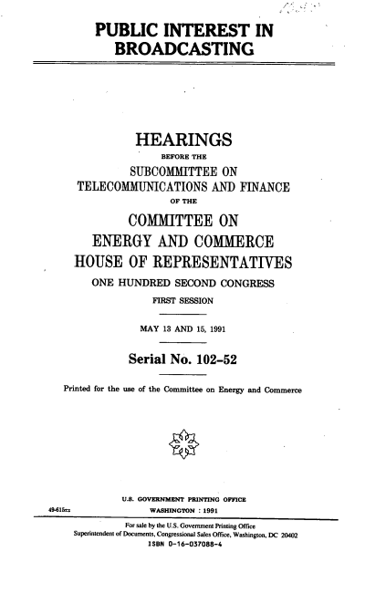 handle is hein.cbhear/pintbc0001 and id is 1 raw text is: PUBLIC INTEREST IN
BROADCASTING
HEARINGS
BEFORE THE
SUBCOMMITTEE ON
TELECOMMUNICATIONS AND FINANCE
OF THE
COMMITTEE ON
ENERGY AND COMMERCE
HOUSE OF REPRESENTATIVES
ONE HUNDRED SECOND CONGRESS
FIRST SESSION
MAY 13 AND 15, 1991
Serial No. 102-52
Printed for the use of the Committee on Energy and Commerce
U.S. GOVERNMENT PRINTING OFFICE
49-615              WASHINGTON : 1991
For sale by the U.S. Government Printing Office
Superintendent of Documents, Congressional Sales Office, Washington, DC 20402
ISBN 0-16-037088-4


