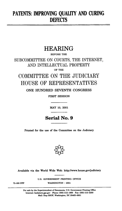 handle is hein.cbhear/piqcd0001 and id is 1 raw text is: PATENTS: IMPROVING QUALITY AND CURING
DEFECTS
HEARING
BEFORE THE
SUBCOMMITTEE ON COURTS, THE INTERNET,
AND INTELLECTUAL PROPERTY
OF THE
COMMITTEE ON THE JUDICIARY
HOUSE OF REPRESENTATIVES
ONE HUNDRED SEVENTH CONGRESS
FIRST SESSION
MAY 10, 2001
Serial No. 9
Printed for the use of the Committee on the Judiciary
Available via the World Wide Web: http://www.house.gov/judiciary
U.S. GOVERNMENT PRINTING OFFICE
72-305 DTP            WASHINGTON : 2001
For sale by the Superintendent of Documents, U.S. Government Printing Office
Internet: bookstore.gpo.gov Phone: (202) 512-1800 Fax: (202) 512-2250
Mail: Stop SSOP, Washington, DC 20402-0001


