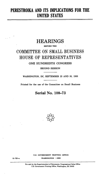 handle is hein.cbhear/pius0001 and id is 1 raw text is: PERESTROIKA AND ITS IMPLICATIONS FOR THE
UNITED STATES

HEARINGS
BEFORE THE
COMMITTEE ON SMALL BUSINESS
HOUSE OF REPRESENTATIVES
ONE HUNDREDTH CONGRESS
SECOND SESSION
WASHINGTON, DC, SEPTEMBER 23 AND 30, 1988
Printed for the use of the Committee on Small Business
Serial No. 100-73

U.S. GOVERNMENT PRINTING OFFICE
WASHINGTON : 1989

91-728 i

For sale by the Superintendent of Documents, Congressional Sales Office
U.S. Government Printing Office, Washington, DC 20402


