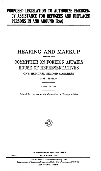 handle is hein.cbhear/plaeiq0001 and id is 1 raw text is: PROPOSED LEGISLATION TO AUTHORIZE EMERGEN-
CY ASSISTANCE FOR REFUGEES AND DISPLACED
PERSONS IN AND AROUND IRAQ

HEARING AND MARKUP
BEFORE THE
COMMITTEE ON FOREIGN AFFAIRS
HOUSE OF REPRESENTATIVES
ONE HUNDRED SECOND CONGRESS
FIRST SESSION
APRIL 23, 1991
Printed for the use of the Committee on Foreign Affairs
U.S. GOVERNMENT PRINTING OFFICE
48-135                 WASHINGTON : 1991
For sale by the U.S. Government Printing Office
Superintendent of Documents, Congressional Sales Office, Washington, DC 20402
ISBN 0-16-037086-8


