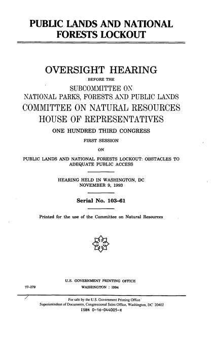 handle is hein.cbhear/plnfl0001 and id is 1 raw text is: PUBLIC LANDS AND NATIONAL
FORESTS LOCKOUT

OVERSIGHT HEARING
BEFORE THE
SUBCOMMITTEE ON
NATIONAL PARKS, FORESTS AND PUBLIC LANDS
COMMITTEE ON NATURAL RESOURCES
HOUSE OF REPRESENTATIVES
ONE HUNDRED THIRD CONGRESS
FIRST SESSION
ON
PUBLIC LANDS AND NATIONAL FORESTS LOCKOUT: OBSTACLES TO
ADEQUATE PUBLIC ACCESS

77-279

7

HEARING HELD IN WASHINGTON, DC
NOVEMBER 9, 1993
Serial No. 103-61
Printed for the use of the Committee on Natural Resources
O
U.S. GOVERNMENT PRINTING OFFICE
WASHINGTON : 1994

For sale by the U.S. Government Printing Office
Superintendent of Documents, Congressional Sales Office, Washington, DC 20402
ISBN 0-16-044005-X


