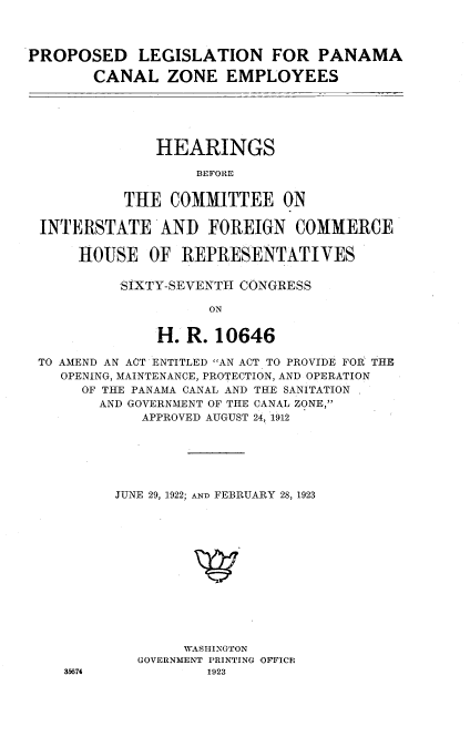 handle is hein.cbhear/plpcze0001 and id is 1 raw text is: 



PROPOSED LEGISLATION FOR PANAMA

        CANAL ZONE EMPLOYEES





               HEARINGS

                   BEFORE


           THE COMMITTEE ON

 INTERSTATE'AND FOREIGN COMMERCE

      HOUSE OF REPRESENTATIVES

           SIXTY-SEVENTH CONGRESS

                     ON

               H. R. 10646

 TO AMEND AN ACT ENTITLED AN ACT TO PROVIDE FOR- THE
    OPENING, MAINTENANCE, PROTECTION, AND OPERATION
      OF THE PANAMA CANAL AND THE SANITATION
        AND GOVERNMENT OF THE CANAL ZONE,
             APPROVED AUGUST 24, 1912






          JUNE 29, 1922; AND FEBRUARY 28, 1923













                  WASHINGTON
             GOVERNMENT PRINTING OFFICN
    315674           1923


