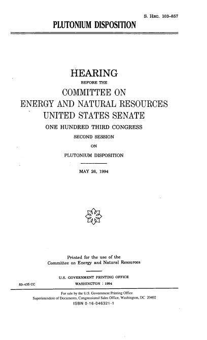handle is hein.cbhear/pltdn0001 and id is 1 raw text is: S. HRG. 103-857
PLUTONIUM DISPOSITION
HEARING
BEFORE THE
COMMITTEE ON
ENERGY AND NATURAL RESOURCES
UNITED STATES SENATE
ONE HUNDRED THIRD CONGRESS
SECOND SESSION
ON
PLUTONIUM DISPOSITION
MAY 26, 1994
Printed for the use of the
Committee on Energy and Natural Resources
U.S. GOVERNMENT PRINTING OFFICE
83-435 CC             WASHINGTON : 1994
For sale by the U.S. Government Printing Office
Superintendent of Documents, Congressional Sales Office, Washington, DC 20402
ISBN 0-16-046321-1



