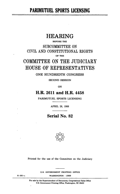 handle is hein.cbhear/pmtls0001 and id is 1 raw text is: PARIMUTUEL SPORTS LICENSING

HEARING
BEFORE THE
SUBCOMMITTEE ON
CIVIIL ANI) CONSTITUTIONAL RIGHTS
OF THE
COMMITTEE ON THE JUDICIARY
HOUSE OF REPRESENTATIVES
ONE HUNDREDTH CONGRESS
SECOND SESSION
ON
H.R. 2611 and H.R. 4458

PARIMUTUEL SPORTS LICENSING
APRIL 28, 1988
Serial No. 82
Printed for the use of the Committee on the Judiciary
U.S. GOVERNMENT PRINTING OFFICE
WASHINGTON : 1989

For sale by the Superintendent of Documents, Congressional Sales Office
U.S. Government Printing Office, Washington, DC 20402

91-203 =


