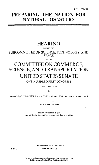 handle is hein.cbhear/pnfntld0001 and id is 1 raw text is: S. HRG. 101-688
PREPARING THE NATION FOR
NATURAL DISASTERS
HEARING
BEFORE THE
SUBCOMMITTEE ON SCIENCE, TECHNOLOGY, AND
SPACE
OF THE
COMMITTEE ON COMMERCE,
SCIENCE, AND TRANSPORTATION
UNITED STATES SENATE
ONE HUNDRED FIRST CONGRESS
FIRST SESSION
ON
PREPARING TENNESSEE AND THE NATION FOR NATURAL DISASTERS
DECEMBER 11, 1989
Printed for the use of the
Committee on Commerce, Science, and Transportation
U.S. GOVERNMENT PRINTING OFFICE
30-370 0             WASHINGTON: 1989
For sale by the Superintendent of Documents, Congressional Sales Office
U.S. Government Printing Office. Washington, DC 20402


