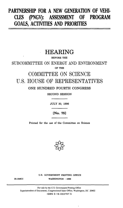 handle is hein.cbhear/pngv0001 and id is 1 raw text is: PARTNERSHIP FOR A NEW GENERATION OF VEHI-
CLES (PNGV): ASSESSMENT OF PROGRAM
GOAIS, ACTIVITIES AND PRIORITIES

HEARING
BEFORE THE
SUBCOMMITTEE ON ENERGY AND ENVIRONMENT
OF THE
COMMITTEE ON SCIENCE
U.S. HOUSE OF REPRESENTATIVES

ONE HUNDRED FOURTH CONGRESS
SECOND SESSION
JULY 30, 1996
[No. 751
Printed for the use of the Committee on Science

U.S. GOVERNMENT PRINTING OFFICE
WASHINGTON : 1996

35-249CC

For sale by the U.S. Government Printing Office
Superintendent of Documents, Congressional Sales Office, Washington, DC 20402
ISBN 0-16-053797-5


