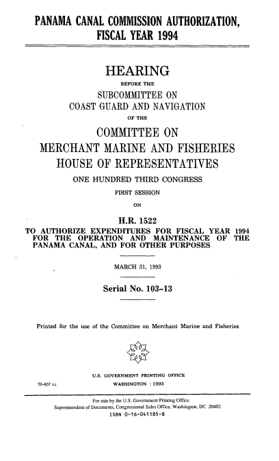 handle is hein.cbhear/pnmaciv0001 and id is 1 raw text is: PANAMA CANAL COMMISSION AUTHORIZATION,
FISCAL YEAR 1994
HEARING
BEFORE THE
SUBCOMMITTEE ON
COAST GUARD AND NAVIGATION
OF THE
COMMITTEE ON
MERCHANT MARINE AND FISHERIES
HOUSE OF REPRESENTATIVES
ONE HUNDRED THIRD CONGRESS
FIRST SESSION
ON
H.R. 1522
TO AUTHORIZE EXPENDITURES FOR FISCAL YEAR 1994
FOR THE OPERATION AND MAINTENANCE OF THE
PANAMA CANAL, AND FOR OTHER PURPOSES
MARCH 31, 1993
Serial No. 103-13
Printed for the use of the Committee on Merchant Marine and Fisheries
U.S. GOVERNMENT PRINTING OFFICE
70-057           WASHINGTON : 1993
For sale by the U.S. Government Printing Office
Superintendent of Documents, Congressional Sales Office, Washington, DC 20402
ISBN 0-16-041185-8


