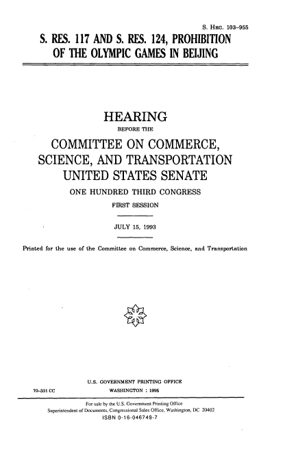 handle is hein.cbhear/pogbj0001 and id is 1 raw text is: S. HRG. 103-955
S. RES. 117 AND S. RES. 124, PROHIBITION
OF THE OLYMPIC GAMES IN BEIJING

HEARING
BEFORE THE
COMMITTEE ON COMMERCE,
SCIENCE, AND TRANSPORTATION
UNITED STATES SENATE
ONE HUNDRED THIRD CONGRESS
FIRST SESSION
JULY 15, 1993
Printed for the use of the Committee on Commerce, Science, and Transportation

U.S. GOVERNMENT PRINTING OFFICE
WASHINGTON : 1995

70-331 CC

For sale by the U.S. Government Printing Office
Superintendent of Documents, Congressional Sales Office, Washington, DC 20402
ISBN 0-16-046749-7


