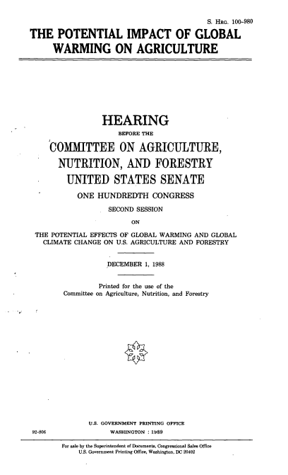 handle is hein.cbhear/poigwag0001 and id is 1 raw text is: S. HRG. 100-980
THE POTENTIAL IMPACT OF GLOBAL
WARMING ON AGRICULTURE
HEARING
BEFORE THE
COMIMITTEE ON AGRICULTURE,
NUTRITION, AND FORESTRY
UNITED STATES SENATE
ONE HUNDREDTH CONGRESS
SECOND SESSION
ON
THE POTENTIAL EFFECTS OF GLOBAL WARMING AND GLOBAL
CLIMATE CHANGE ON U.S. AGRICULTURE AND FORESTRY
DECEMBER 1, 1988
Printed for the use of the
Committee on Agriculture, Nutrition, and Forestry
U.S. GOVERNMENT PRINTING OFFICE
92-806              WASHINGTON : 1989
For sale by the Superintendent of Documents, Congressional Sales Office
U.S. Government Printing Office, Washington, DC 20402


