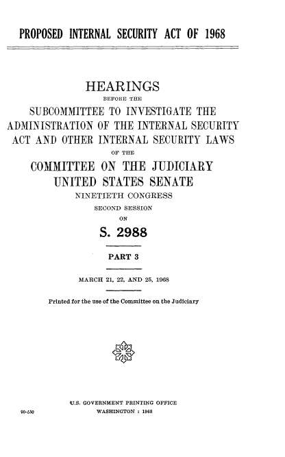 handle is hein.cbhear/poilsyat0001 and id is 1 raw text is: 


PROPOSED  INTERNAL SECURITY ACT OF  1968


               HEARINGS
                  BEFORE THE

    SUBCOMMITTEE TO INVESTIGATE THE

ADMINISTRATION   OF THE  INTERNAL  SECURITY
ACT  AND  OTHER  INTERNAL   SECURITY  LAWS
                    OF THE

    COMMITTEE ON THE JUDICIARY

         UNITED   STATES   SENATE
             NINETIETH CONGRESS
                 SECOND SESSION
                     ON

                  S. 2988


PART 3


90-550


      MARCH 21, 22, AND 25, 1968

Printed for the use of the Committee on the Judiciary






            0




    U.S. GOVERNMENT PRINTING OFFICE
         WASHINGTON : 1968


