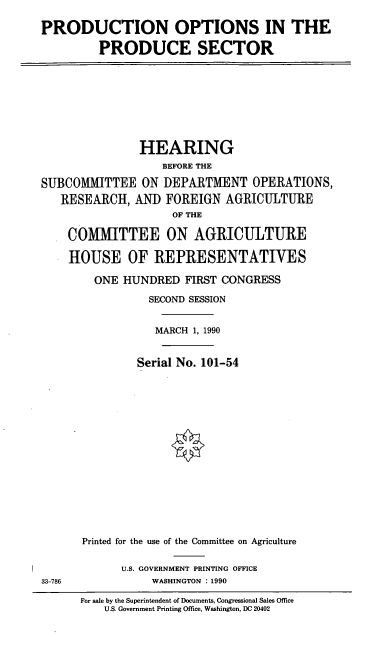 handle is hein.cbhear/pops0001 and id is 1 raw text is: PRODUCTION OPTIONS IN THE
PRODUCESECTOR

HEARING
BEFORE THE
SUBCOMMITTEE ON DEPARTMENT OPERATIONS,
RESEARCH, AND FOREIGN AGRICULTURE
OF THE
COMMITTEE ON AGRICULTURE

33-786

HOUSE OF REPRESENTATIVES
ONE HUNDRED FIRST CONGRESS
SECOND SESSION
MARCH 1, 1990
Serial No. 101-54
Printed for the use of the Committee on Agriculture
U.S. GOVERNMENT PRINTING OFFICE
WASHINGTON : 1990

For sale by the Superintendent of Documents, Congressional Sales Office
U.S. Government Printing Office, Washington, DC 20402


