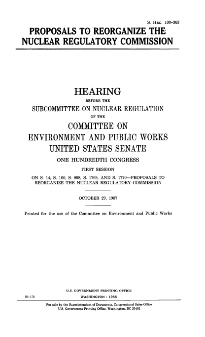 handle is hein.cbhear/porgnucm0001 and id is 1 raw text is: 


                                        S. HRG. 100-363

  PROPOSALS TO REORGANIZE THE

NUCLEAR REGULATORY COMMISSION









                 HEARING
                    BEFORE THE

   SUBCOMMITTEE ON NUCLEAR REGULATION
                      OF THE

               COMMITTEE ON

  ENVIRONMENT AND PUBLIC WORKS

         UNITED STATES SENATE

           ONE HUNDREDTH CONGRESS

                   FIRST SESSION
   ON S. 14, S. 100, S. 908, S. 1769, AND S. 1770-PROPOSALS TO
   REORGANIZE THE NUCLEAR REGULATORY COMMISSION


                  OCTOBER 29, 1987


 Printed for the use of the Committee on Environment and Public Works















              U.S. GOVERNMENT PRINTING OFFICE
 80-156            WASHINGTON: 1988
        For sale by the Superintendent of Documents, Congressional Sales Office
            U.S. Government Printing Office, Washington, DC 20402


