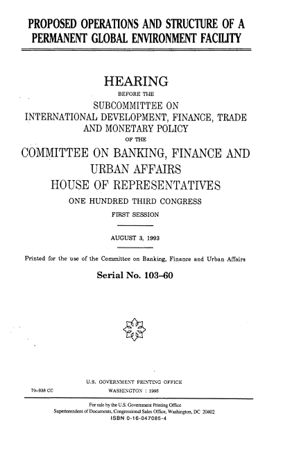 handle is hein.cbhear/pospge0001 and id is 1 raw text is: PROPOSED OPERATIONS AND STRUCTURE OF A
PERMANENT GLOBAL ENVIRONMENT FACILTY
HEARING
BEFORE THE
SUBCOMMITTEE ON
INTERNATIONAL DEVELOPMENT, FINANCE, TRADE
AND MONETARY POLICY
OF THE
COMMITTEE ON BANKING, FINANCE AND
URBAN AFFAIRS
HOUSE OF REPRESENTATIVES
ONE HUNDRED THIRD CONGRESS
FIRST SESSION
AUGUST 3, 1993
Printed for the use of the Committee on Banking, Finance and Urban Affairs
Serial No. 103-60
U.S. GOVERNMENT PRINTING OFFICE
70-938 CC           WASHINGTON : 1995
For sale by the U.S. Government Printing Office
Superintendent of Documents, Congressional Sales Office, Washington, DC 20402
ISBN 0-16-047085-4



