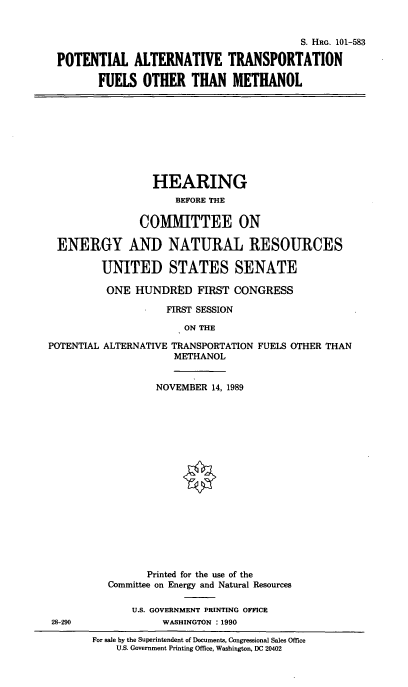 handle is hein.cbhear/potalttr0001 and id is 1 raw text is: 


                                         S. HRG. 101-583

POTENTIAL ALTERNATIVE TRANSPORTATION

       FUELS  OTHER THAN METHANOL


                  HEARING
                     BEFORE THE

               COMMITTEE ON

 ENERGY AND NATURAL RESOURCES

         UNITED STATES SENATE

         ONE   HUNDRED   FIRST CONGRESS

                    FIRST SESSION

                       ON THE

POTENTIAL ALTERNATIVE TRANSPORTATION FUELS OTHER THAN
                     METHANOL


        NOVEMBER 14, 1989



















        Printed for the use of the
Committee on Energy and Natural Resources

    U.S. GOVERNMENT PRINTING OFFICE
         WASHINGTON : 1990


28-290


For sale by the Superintendent of Documents, Congressional Sales Office
    U.S. Government Printing Office, Washington, DC 20402


