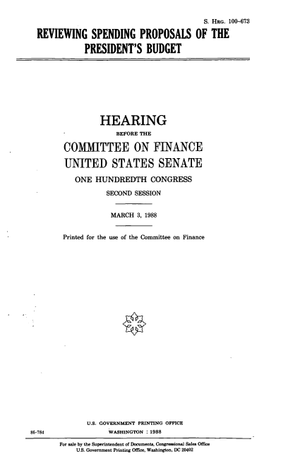 handle is hein.cbhear/potusb0001 and id is 1 raw text is: S. HRG. 100-673
REVIEWING SPENDING PROPOSALS OF THE
PRESIDENT'S BUDGET

HEARING
BEFORE THE
COMMITTEE ON FINANCE
UNITED STATES SENATE
ONE HUNDREDTH CONGRESS
SECOND SESSION
MARCH 3, 1988
Printed for the use of the Committee on Finance

U.S. GOVERNMENT PRINTING OFFICE
WASHINGTON : 1988

86-784

For sale by the Superintendent of Documents, Congressional Sales Office
U.S. Government Printing Office, Washington, DC 20402


