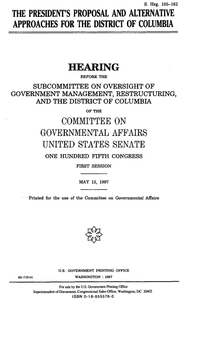 handle is hein.cbhear/ppaadc0001 and id is 1 raw text is: S. Hrg. 105-162
THE PRESIDENT'S PROPOSAL AND ALTERNATIVE
APPROACHES FOR THE DISTRICT OF COLUMBIA

HEARING
BEFORE THE
SUBCOMMITTEE ON OVERSIGHT OF
GOVERNMENT MANAGEMENT, RESTRUCTURING,
AND THE DISTRICT OF COLUMBIA
OF THE
COMMITTEE ON
GOVERNMENTAL AFFAIRS
UNITED STATES SENATE
ONE HUNDRED FIFTH CONGRESS
FIRST SESSION

MAY 13, 1997

-Printed for the use of the Committee on Governmental Affairs

40-710cc

U.S. GOVERNMENT PRINTING OFFICE
WASHINGTON : 1997

For sale by the U.S. Government Printing Office
Superintendent of Documents, Congressional Sales Office, Washington, DC 20402
ISBN 0-16-055576-0


